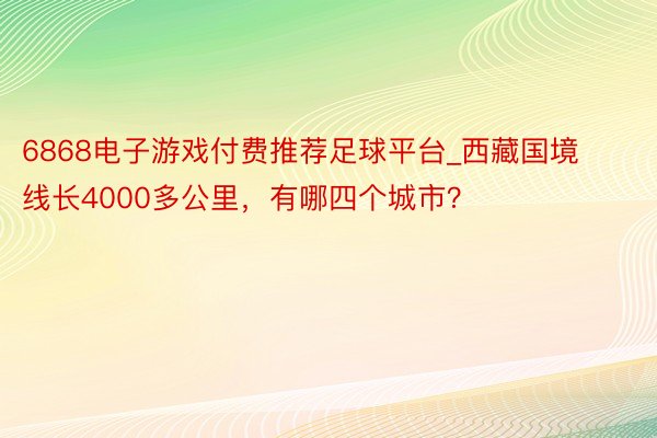 6868电子游戏付费推荐足球平台_西藏国境线长4000多公里，有哪四个城市？
