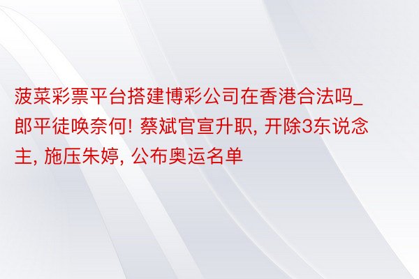 菠菜彩票平台搭建博彩公司在香港合法吗_郎平徒唤奈何! 蔡斌官宣升职, 开除3东说念主, 施压朱婷, 公布奥运名单