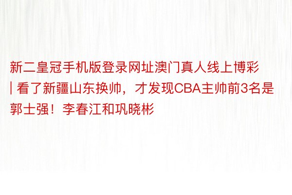 新二皇冠手机版登录网址澳门真人线上博彩 | 看了新疆山东换帅，才发现CBA主帅前3名是郭士强！李春江和巩晓彬