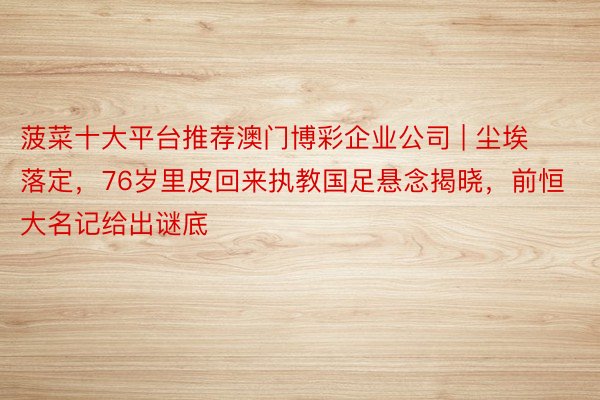 菠菜十大平台推荐澳门博彩企业公司 | 尘埃落定，76岁里皮回来执教国足悬念揭晓，前恒大名记给出谜底