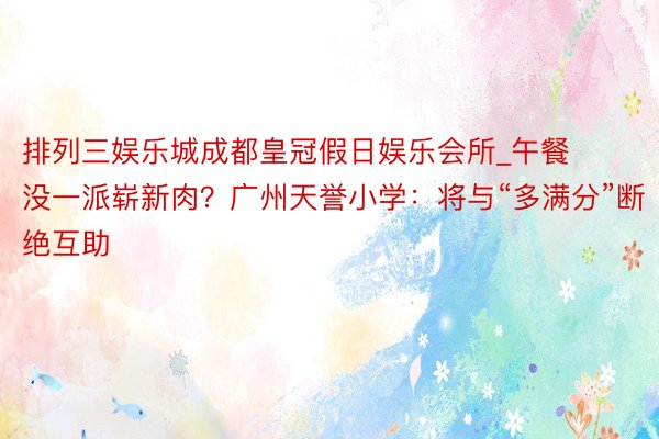 排列三娱乐城成都皇冠假日娱乐会所_午餐没一派崭新肉？广州天誉小学：将与“多满分”断绝互助