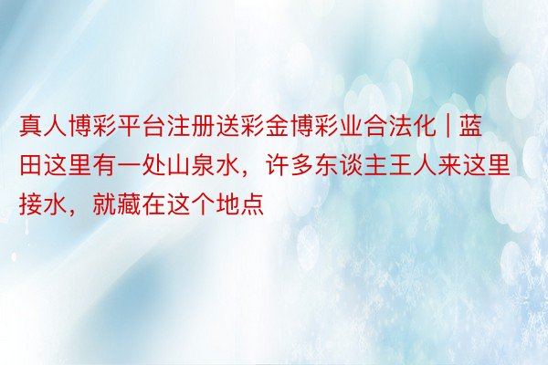 真人博彩平台注册送彩金博彩业合法化 | 蓝田这里有一处山泉水，许多东谈主王人来这里接水，就藏在这个地点