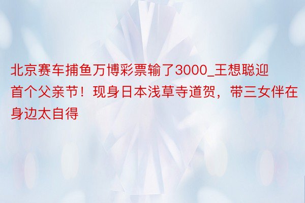 北京赛车捕鱼万博彩票输了3000_王想聪迎首个父亲节！现身日本浅草寺道贺，带三女伴在身边太自得