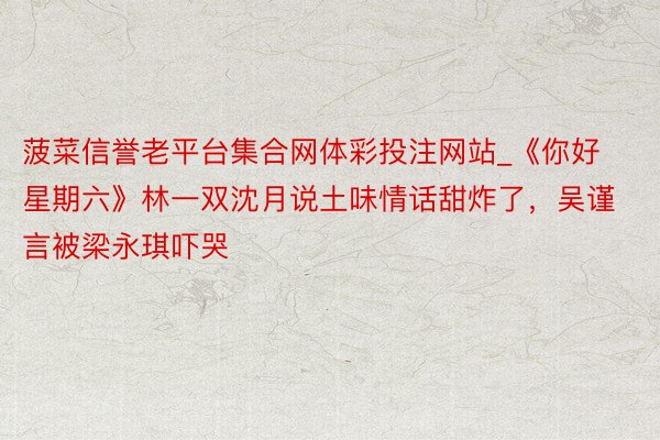 菠菜信誉老平台集合网体彩投注网站_《你好星期六》林一双沈月说土味情话甜炸了，吴谨言被梁永琪吓哭