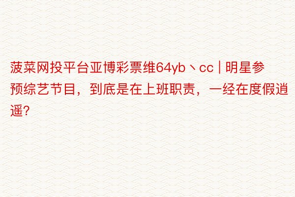 菠菜网投平台亚博彩票维64yb丶cc | 明星参预综艺节目，到底是在上班职责，一经在度假逍遥？