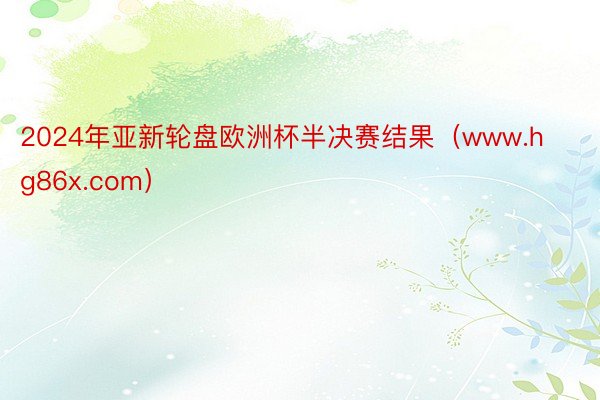 2024年亚新轮盘欧洲杯半决赛结果（www.hg86x.com）
