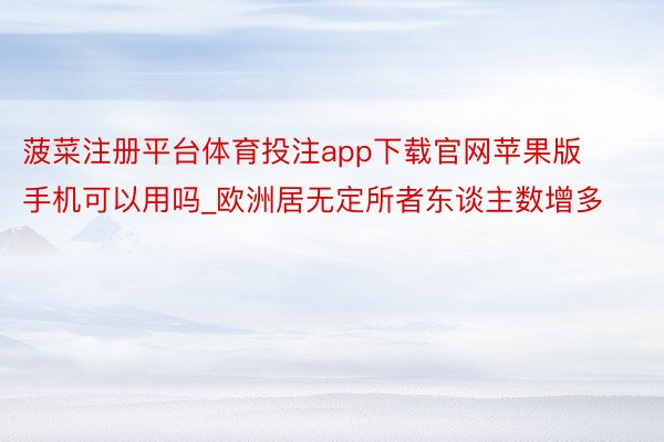菠菜注册平台体育投注app下载官网苹果版手机可以用吗_欧洲居无定所者东谈主数增多