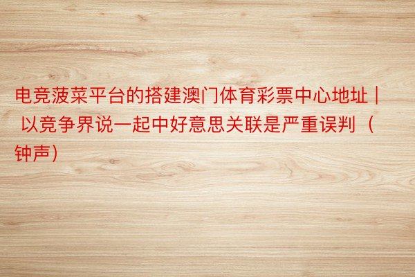 电竞菠菜平台的搭建澳门体育彩票中心地址 | 以竞争界说一起中好意思关联是严重误判（钟声）