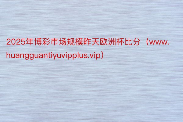2025年博彩市场规模昨天欧洲杯比分(www.huangguantiyuvipplus.vip)