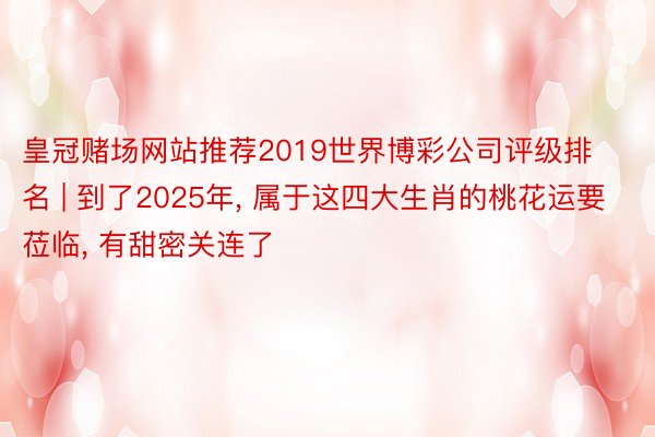 皇冠赌场网站推荐2019世界博彩公司评级排名 | 到了2025年, 属于这四大生肖的桃花运要莅临, 有甜密关连了