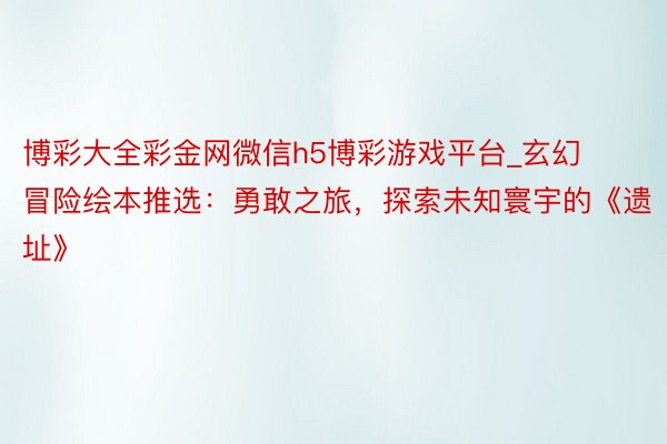 博彩大全彩金网微信h5博彩游戏平台_玄幻冒险绘本推选：勇敢之旅，探索未知寰宇的《遗址》