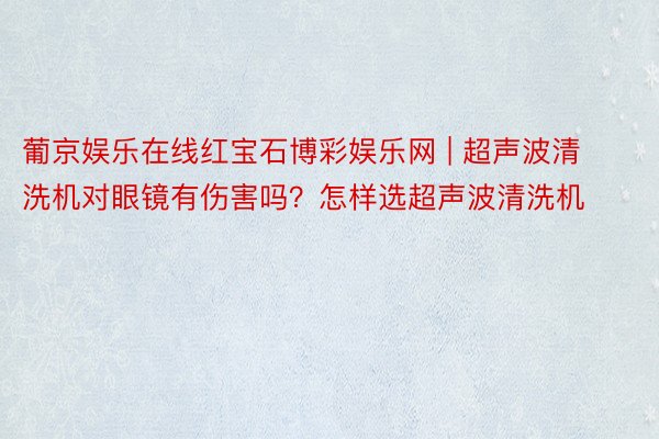 葡京娱乐在线红宝石博彩娱乐网 | 超声波清洗机对眼镜有伤害吗？怎样选超声波清洗机