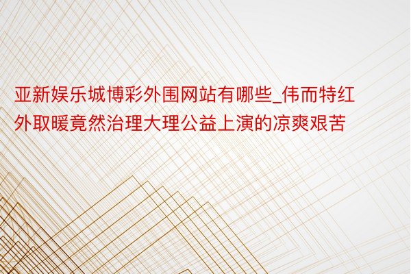 亚新娱乐城博彩外围网站有哪些_伟而特红外取暖竟然治理大理公益上演的凉爽艰苦
