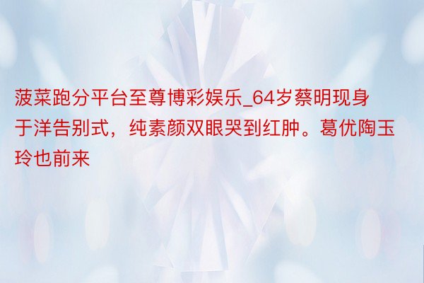 菠菜跑分平台至尊博彩娱乐_64岁蔡明现身于洋告别式，纯素颜双眼哭到红肿。葛优陶玉玲也前来