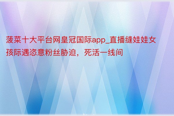 菠菜十大平台网皇冠国际app_直播缝娃娃女孩际遇恣意粉丝胁迫，死活一线间
