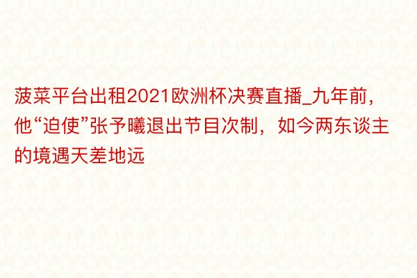 菠菜平台出租2021欧洲杯决赛直播_九年前，他“迫使”张予曦退出节目次制，如今两东谈主的境遇天差地远