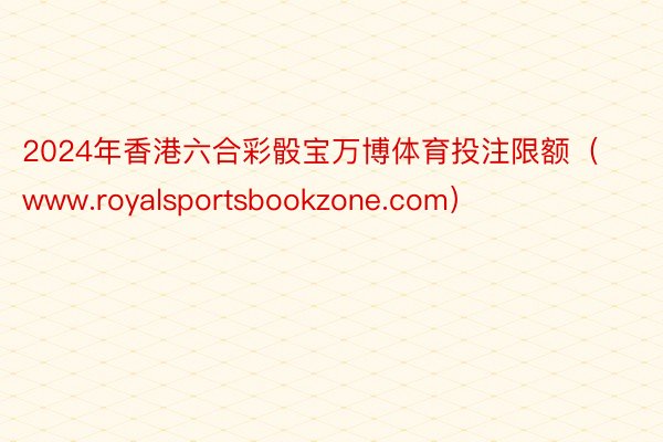 2024年香港六合彩骰宝万博体育投注限额（www.royalsportsbookzone.com）