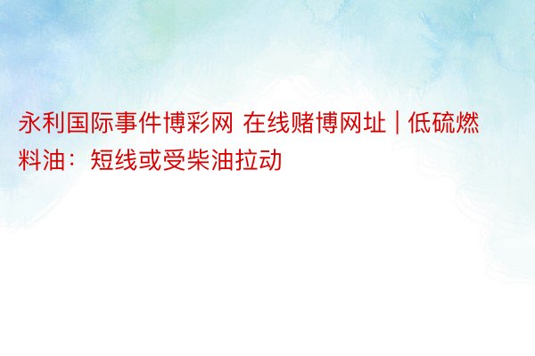 永利国际事件博彩网 在线赌博网址 | 低硫燃料油：短线或受柴油拉动