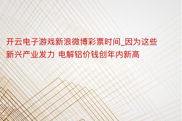 开云电子游戏新浪微博彩票时间_因为这些新兴产业发力 电解铝价钱创年内新高