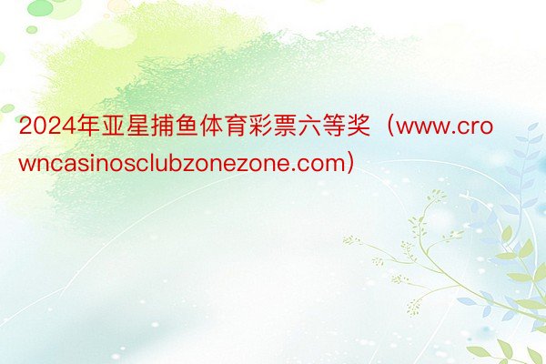 2024年亚星捕鱼体育彩票六等奖（www.crowncasinosclubzonezone.com）