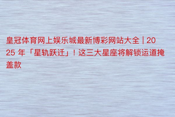 皇冠体育网上娱乐城最新博彩网站大全 | 2025 年「星轨跃迁」! 这三大星座将解锁运道掩盖款