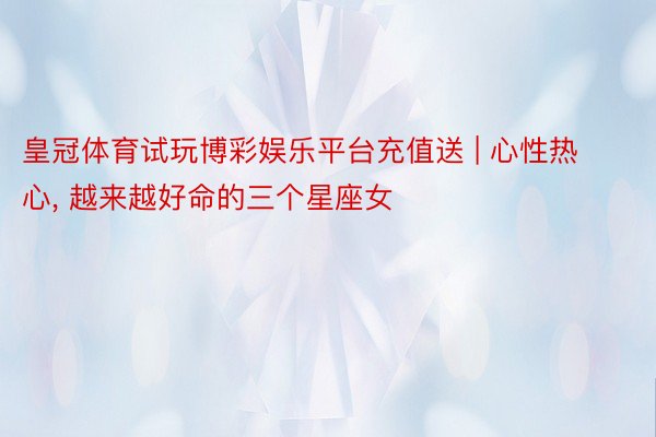 皇冠体育试玩博彩娱乐平台充值送 | 心性热心, 越来越好命的三个星座女