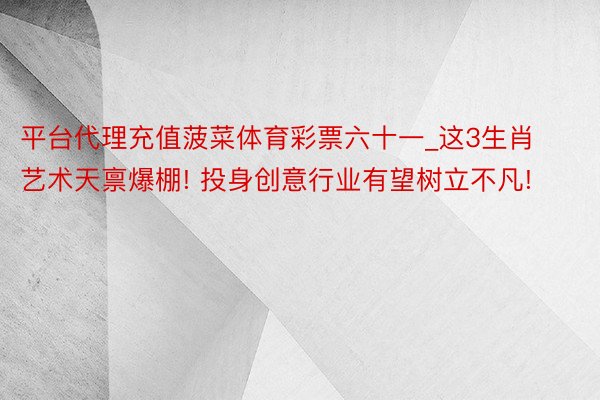 平台代理充值菠菜体育彩票六十一_这3生肖艺术天禀爆棚! 投身创意行业有望树立不凡!